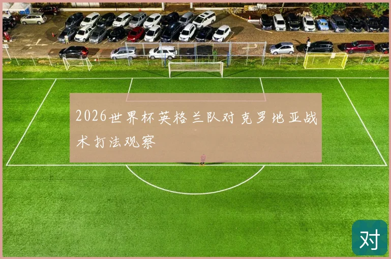 2026世界杯英格兰队对克罗地亚战术打法观察
