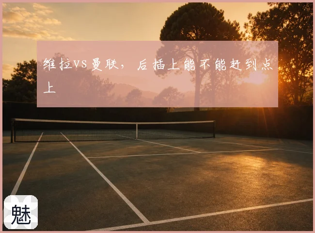 维拉vs曼联,后插上能不能赶到点上