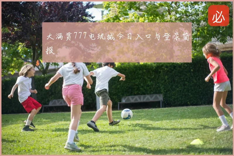 大满贯777电玩城今日入口与登录简报